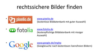 rechtssichere Bilder finden 
• www.pixelio.de 
(kostenlose Bilddatenbank mit guter Auswahl) 
• www.fotolia.de 
(kostenpflichtige Bilddatenbank mit riesiger 
Auswahl) 
• www.google.de/imghp 
(Googlesuche nach kostenlosen lizensfreien Bildern) 
 