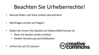 Beachten Sie Urheberrechte! 
• Niemals Bilder und Texte einfach übernehmen! 
• Nachfragen schützt vor Klagen! 
• Geben Sie immer Ihre Quellen an! Nebeneffekt hiervon ist: 
• Texte mit Quellen wirken seriöser 
• Fördert Vernetzung und Sichtbarkeit 
• Achten Sie auf CC Lizenzen 
 