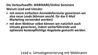 Die Verkaufswaffe: WEBINARE/Online Seminare 
Warum Lead und Umsatz: 
 mit einem einfachen Anmeldeformular generieren wir 
also neue Leads (können anschl. für das E-Mail 
Marketing verwendet werden) 
 mit dem Webinar selbst können wir natürlich auch 
Umsatz generieren, indem weiterführende und 
optionale kostenpflichtige Angebote gemacht werden. 
Lead u. Umsatzgenerierung mit Webinaren 
 