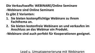 Die Verkaufswaffe: WEBINARE/Online Seminare 
-Webinare sind Online Seminare 
Es gibt 2 Varianten: 
1. Sie bieten kostenpflichtige Webinare zu Ihrem 
Fachthema an. 
2. Sie bieten kostenfreie Webinare an und verkaufen im 
Anschluss an das Webinar ein Produkt. 
-Webinare sind auch perfekt für Kooperationen geeignet. 
Lead u. Umsatzgenerierung mit Webinaren 
 