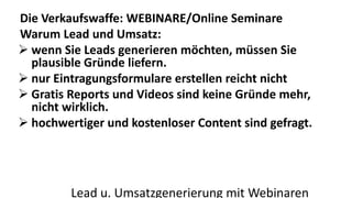 Die Verkaufswaffe: WEBINARE/Online Seminare 
Warum Lead und Umsatz: 
 wenn Sie Leads generieren möchten, müssen Sie 
plausible Gründe liefern. 
 nur Eintragungsformulare erstellen reicht nicht 
 Gratis Reports und Videos sind keine Gründe mehr, 
nicht wirklich. 
 hochwertiger und kostenloser Content sind gefragt. 
Lead u. Umsatzgenerierung mit Webinaren 
 