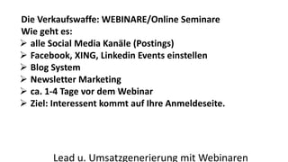 Die Verkaufswaffe: WEBINARE/Online Seminare 
Wie geht es: 
 alle Social Media Kanäle (Postings) 
 Facebook, XING, Linkedin Events einstellen 
 Blog System 
 Newsletter Marketing 
 ca. 1-4 Tage vor dem Webinar 
 Ziel: Interessent kommt auf Ihre Anmeldeseite. 
Lead u. Umsatzgenerierung mit Webinaren 
 