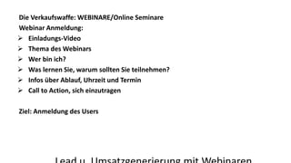 Die Verkaufswaffe: WEBINARE/Online Seminare 
Webinar Anmeldung: 
 Einladungs-Video 
 Thema des Webinars 
 Wer bin ich? 
 Was lernen Sie, warum sollten Sie teilnehmen? 
 Infos über Ablauf, Uhrzeit und Termin 
 Call to Action, sich einzutragen 
Ziel: Anmeldung des Users 
Lead u. Umsatzgenerierung mit Webinaren 
 