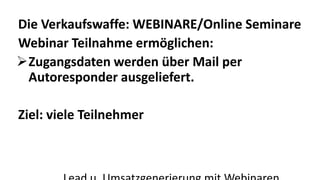 Die Verkaufswaffe: WEBINARE/Online Seminare 
Webinar Teilnahme ermöglichen: 
Zugangsdaten werden über Mail per 
Autoresponder ausgeliefert. 
Ziel: viele Teilnehmer 
Lead u. Umsatzgenerierung mit Webinaren 
 