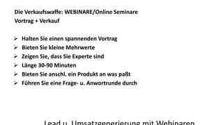 Die Verkaufswaffe: WEBINARE/Online Seminare 
Vortrag + Verkauf 
 Halten Sie einen spannenden Vortrag 
 Bieten Sie kleine Mehrwerte 
 Zeigen Sie, dass Sie Experte sind 
 Länge 30-90 Minuten 
 Bieten Sie anschl. ein Produkt an was paßt 
 Führen Sie eine Frage- u. Anwortrunde durch 
Lead u. Umsatzgenerierung mit Webinaren 
 