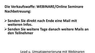 Die Verkaufswaffe: WEBINARE/Online Seminare 
Nachbetreuung: 
Senden Sie direkt nach Ende eine Mail mit 
weiteren Infos. 
Senden Sie weitere Tage danach weitere Mails an 
den Teilnehmer 
Lead u. Umsatzgenerierung mit Webinaren 
 