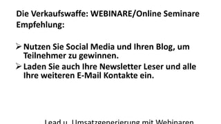 Die Verkaufswaffe: WEBINARE/Online Seminare 
Empfehlung: 
Nutzen Sie Social Media und Ihren Blog, um 
Teilnehmer zu gewinnen. 
Laden Sie auch Ihre Newsletter Leser und alle 
Ihre weiteren E-Mail Kontakte ein. 
Lead u. Umsatzgenerierung mit Webinaren 
 