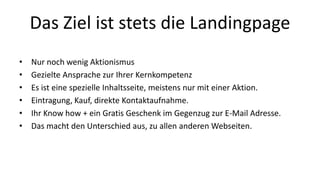 Das Ziel ist stets die Landingpage 
• Nur noch wenig Aktionismus 
• Gezielte Ansprache zur Ihrer Kernkompetenz 
• Es ist eine spezielle Inhaltsseite, meistens nur mit einer Aktion. 
• Eintragung, Kauf, direkte Kontaktaufnahme. 
• Ihr Know how + ein Gratis Geschenk im Gegenzug zur E-Mail Adresse. 
• Das macht den Unterschied aus, zu allen anderen Webseiten. 
 