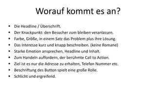 Worauf kommt es an? 
 Die Headline / Überschrift. 
 Der Knackpunkt: den Besucher zum bleiben veranlassen. 
 Farbe, Größe, in einem Satz das Problem plus Ihre Lösung. 
 Das Interesse kurz und knapp beschreiben. (keine Romane) 
 Starke Emotion ansprechen, Headline und Inhalt. 
 Zum Handeln auffordern, der berühmte Call to Action. 
 Ziel ist es nur die Adresse zu erhalten, Telefon Nummer etc. 
 Beschriftung des Button spielt eine große Rolle. 
 Schlicht und ergreifend. 
 