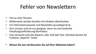 Fehler von Newslettern 
• Viel zu viele Themen. 
• Mittlerweile werden Kunden mit Inhalten überfrachtet. 
• Für Informationszwecke sind Newsletter grundlegend ok. 
• Zum Umsatz sind sie nur geeignet, wenn sie eine konkrete 
Handlungsaufforderung beinhalten. 
• Fast niemand nutzt die Reports, oder A/B Split Test. (Outlook besitzt die 
Funktion „Reports“ nicht). 
• Wissen Sie wie viel Besucher Sie auf Ihrer Webseite haben? 
 