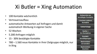 Xi Butler = Xing Automation 
• 100 Kontakte wöchentlich 
• Vertrauensaufbau 
• automatische Antworten auf Anfragen und damit 
automatisch Werbung in eigener Sache 
• 52 Wochen 
• 5.200 Anfragen möglich 
• 15 - 30% bestätigte Kontakte 
• 780 – 1.560 neue Kontakte in Ihrer Zielgruppe möglich, nur 
in Xing 
 