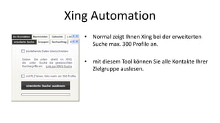 Xing Automation 
• Normal zeigt Ihnen Xing bei der erweiterten 
Suche max. 300 Profile an. 
• mit diesem Tool können Sie alle Kontakte Ihrer 
Zielgruppe auslesen. 
 