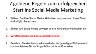 7 goldene Regeln zum erfolgreichen 
Start ins Social Media Marketing 
1. Wählen Sie Ihre Social Media Aktivitäten entsprechend Ihren Zielen 
und Möglichkeiten aus. 
2. Binden Sie Social Media bewusst in Ihre Kundenkommunikation ein. 
3. Veröffentlichen Sie kontinuierlich Inhalte. 
4. Beachten Sie die Kommunikationskultur der jeweiligen Plattform und 
kommunizieren Sie auf Augenhöhe mit Ihren Kontakten 
 