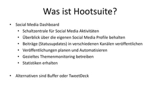 Was ist Hootsuite? 
• Social Media Dashboard 
• Schaltzentrale für Social Media Aktivitäten 
• Überblick über die eigenen Social Media Profile behalten 
• Beiträge (Statusupdates) in verschiedenen Kanälen veröffentlichen 
• Veröffentlichungen planen und Automatisieren 
• Gezieltes Themenmonitoring betreiben 
• Statistiken erhalten 
• Alternativen sind Buffer oder TweetDeck 
 