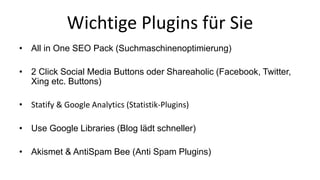 Wichtige Plugins für Sie 
• All in One SEO Pack (Suchmaschinenoptimierung) 
• 2 Click Social Media Buttons oder Shareaholic (Facebook, Twitter, 
Xing etc. Buttons) 
• Statify & Google Analytics (Statistik-Plugins) 
• Use Google Libraries (Blog lädt schneller) 
• Akismet & AntiSpam Bee (Anti Spam Plugins) 
 