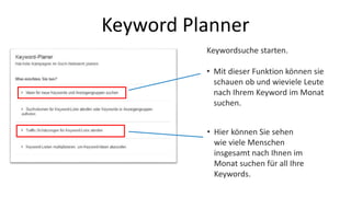 Keyword Planner 
Keywordsuche starten. 
• Mit dieser Funktion können sie 
schauen ob und wieviele Leute 
nach Ihrem Keyword im Monat 
suchen. 
• Hier können Sie sehen 
wie viele Menschen 
insgesamt nach Ihnen im 
Monat suchen für all Ihre 
Keywords. 
 