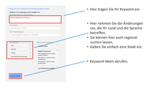• Hier tragen Sie Ihr Keyword ein. 
• Hier nehmen Sie die Änderungen 
vor, die Ihr Land und die Sprache 
betreffen. 
• Sie können hier auch regional 
suchen lassen. 
• Geben Sie einfach eine Stadt ein. 
• Keyword Ideen abrufen. 
 