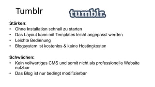 Tumblr 
Stärken: 
• Ohne Installation schnell zu starten 
• Das Layout kann mit Templates leicht angepasst werden 
• Leichte Bedienung 
• Blogsystem ist kostenlos & keine Hostingkosten 
Schwächen: 
• Kein vollwertiges CMS und somit nicht als professionelle Website 
nutzbar 
• Das Blog ist nur bedingt modifizierbar 
 