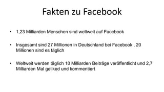 Fakten zu Facebook 
• 1,23 Milliarden Menschen sind weltweit auf Facebook 
• Insgesamt sind 27 Millionen in Deutschland bei Facebook , 20 
Millionen sind es täglich 
• Weltweit werden täglich 10 Milliarden Beiträge veröffentlicht und 2,7 
Milliarden Mal geliked und kommentiert 
 