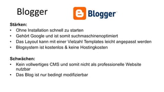 Blogger 
Stärken: 
• Ohne Installation schnell zu starten 
• Gehört Google und ist somit suchmaschinenoptimiert 
• Das Layout kann mit einer Vielzahl Templates leicht angepasst werden 
• Blogsystem ist kostenlos & keine Hostingkosten 
Schwächen: 
• Kein vollwertiges CMS und somit nicht als professionelle Website 
nutzbar 
• Das Blog ist nur bedingt modifizierbar 
 