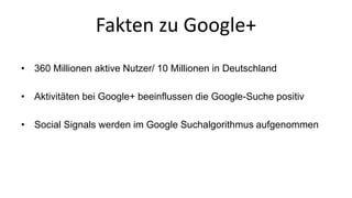 Fakten zu Google+ 
• 360 Millionen aktive Nutzer/ 10 Millionen in Deutschland 
• Aktivitäten bei Google+ beeinflussen die Google-Suche positiv 
• Social Signals werden im Google Suchalgorithmus aufgenommen 
 