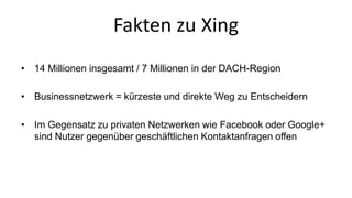 Fakten zu Xing 
• 14 Millionen insgesamt / 7 Millionen in der DACH-Region 
• Businessnetzwerk = kürzeste und direkte Weg zu Entscheidern 
• Im Gegensatz zu privaten Netzwerken wie Facebook oder Google+ 
sind Nutzer gegenüber geschäftlichen Kontaktanfragen offen 
 