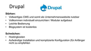 Drupal 
Stärken: 
• Vollwertiges CMS und somit als Unternehmenswebsite nutzbar 
• Vollkommen individuell einzurichten / Modular aufgebaut 
• Leichte Bedienung 
• Blogsystem ist kostenlos 
Schwächen: 
• Hostingkosten 
• Aufwändige Installation und komplizierte Konfiguration (für Anfänger 
nicht zu empfehlen 
 