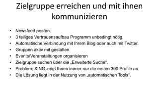 Zielgruppe erreichen und mit ihnen 
kommunizieren 
• Newsfeed posten. 
• 3 teiliges Vertrauensaufbau Programm unbedingt nötig. 
• Automatische Verbindung mit Ihrem Blog oder auch mit Twitter. 
• Gruppen aktiv mit gestalten. 
• Events/Veranstaltungen organisieren 
• Zielgruppe suchen über die „Erweiterte Suche“. 
• Problem: XING zeigt Ihnen immer nur die ersten 300 Profile an. 
• Die Lösung liegt in der Nutzung von „automatischen Tools“. 
 