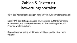 Zahlen & Fakten zu 
Bewertungsportalen 
• 80 % der Kaufentscheidungen hängen von Kundenrezensionen ab. 
• über 70 % der Befragten gaben an, Hinweise auf Unternehmens-rezensionen, 
die online erscheinen, an Familienmitglieder und 
Freunde weiterzugeben. 
• Reputationsmarketing wird immer wichtiger und ist nicht mehr 
optional 
 