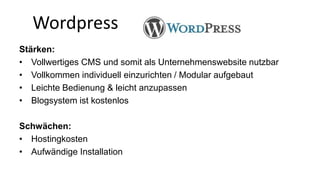 Wordpress 
Stärken: 
• Vollwertiges CMS und somit als Unternehmenswebsite nutzbar 
• Vollkommen individuell einzurichten / Modular aufgebaut 
• Leichte Bedienung & leicht anzupassen 
• Blogsystem ist kostenlos 
Schwächen: 
• Hostingkosten 
• Aufwändige Installation 
 