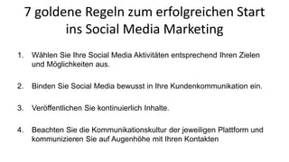 7 goldene Regeln zum erfolgreichen Start 
ins Social Media Marketing 
1. Wählen Sie Ihre Social Media Aktivitäten entsprechend Ihren Zielen 
und Möglichkeiten aus. 
2. Binden Sie Social Media bewusst in Ihre Kundenkommunikation ein. 
3. Veröffentlichen Sie kontinuierlich Inhalte. 
4. Beachten Sie die Kommunikationskultur der jeweiligen Plattform und 
kommunizieren Sie auf Augenhöhe mit Ihren Kontakten 
 