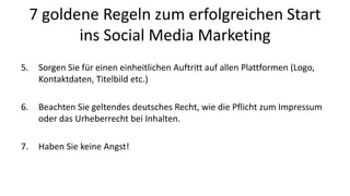 7 goldene Regeln zum erfolgreichen Start 
ins Social Media Marketing 
5. Sorgen Sie für einen einheitlichen Auftritt auf allen Plattformen (Logo, 
Kontaktdaten, Titelbild etc.) 
6. Beachten Sie geltendes deutsches Recht, wie die Pflicht zum Impressum 
oder das Urheberrecht bei Inhalten. 
7. Haben Sie keine Angst! 
 