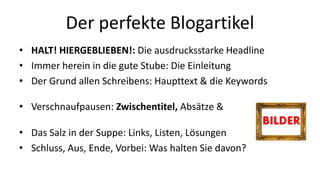Der perfekte Blogartikel 
• HALT! HIERGEBLIEBEN!: Die ausdrucksstarke Headline 
• Immer herein in die gute Stube: Die Einleitung 
• Der Grund allen Schreibens: Haupttext & die Keywords 
• Verschnaufpausen: Zwischentitel, Absätze & 
• Das Salz in der Suppe: Links, Listen, Lösungen 
• Schluss, Aus, Ende, Vorbei: Was halten Sie davon? 
 