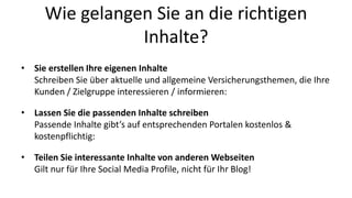 Wie gelangen Sie an die richtigen 
Inhalte? 
• Sie erstellen Ihre eigenen Inhalte 
Schreiben Sie über aktuelle und allgemeine Versicherungsthemen, die Ihre 
Kunden / Zielgruppe interessieren / informieren: 
• Lassen Sie die passenden Inhalte schreiben 
Passende Inhalte gibt’s auf entsprechenden Portalen kostenlos & 
kostenpflichtig: 
• Teilen Sie interessante Inhalte von anderen Webseiten 
Gilt nur für Ihre Social Media Profile, nicht für Ihr Blog! 
 