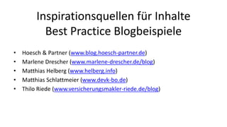 Inspirationsquellen für Inhalte 
Best Practice Blogbeispiele 
• Hoesch & Partner (www.blog.hoesch-partner.de) 
• Marlene Drescher (www.marlene-drescher.de/blog) 
• Matthias Helberg (www.helberg.info) 
• Matthias Schlattmeier (www.devk-bo.de) 
• Thilo Riede (www.versicherungsmakler-riede.de/blog) 
 
