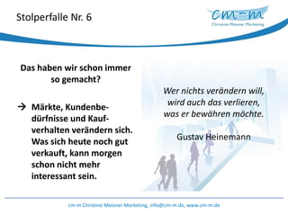 Stolperfalle Nr. 6Wer nichts verändern will, wird auch das verlieren, was er bewähren möchte.Gustav HeinemannDas haben wir schon immer so gemacht? 	Märkte, Kundenbe-dürfnisseund Kauf-verhalten verändern sich. Was sich heute noch gut verkauft, kann morgen schon nicht mehr interessant sein.cm-m Christine Meisner Marketing, info@cm-m.de, www.cm-m.de