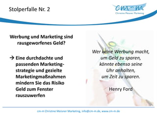 Stolperfalle Nr. 2Werbung und Marketing sind rausgeworfenes Geld? Eine durchdachte und  passenden Marketing-strategieund gezielte Marketingmaßnahmen mindern Sie das Risiko Geld zum Fenster rauszuwerfencm-m Christine Meisner Marketing, info@cm-m.de, www.cm-m.deWer keine Werbung macht, um Geld zu sparen, könnte ebenso seine Uhr anhalten, um Zeit zu sparen. Henry Ford