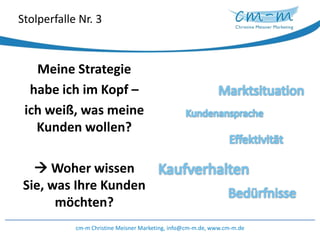 Stolperfalle Nr. 3Meine Strategie habe ich im Kopf – ich weiß, was meine Kunden wollen? Woher wissen Sie, was Ihre Kunden möchten?MarktsituationKundenanspracheEffektivitätKaufverhaltenBedürfnissecm-m Christine Meisner Marketing, info@cm-m.de, www.cm-m.de