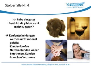 Stolperfalle Nr. 4Ich habe ein gutes Produkt, da gibt es nicht mehr zu sagen? Kaufentscheidungen werden nicht rational gefällt:Kunden kaufen Nutzen, Kunden wollen Emotionen, Kunden brauchen Vertrauencm-m Christine Meisner Marketing, info@cm-m.de, www.cm-m.de