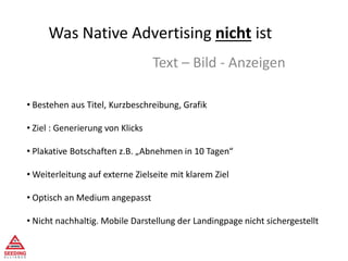 Was Native Advertising nicht ist
Text – Bild - Anzeigen
• Bestehen aus Titel, Kurzbeschreibung, Grafik
• Ziel : Generierung von Klicks
• Plakative Botschaften z.B. „Abnehmen in 10 Tagen“
• Weiterleitung auf externe Zielseite mit klarem Ziel
• Optisch an Medium angepasst
• Nicht nachhaltig. Mobile Darstellung der Landingpage nicht sichergestellt
 