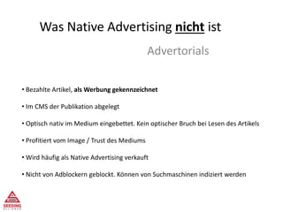 Was Native Advertising nicht ist
Advertorials
• Bezahlte Artikel, als Werbung gekennzeichnet
• Im CMS der Publikation abgelegt
• Optisch nativ im Medium eingebettet. Kein optischer Bruch bei Lesen des Artikels
• Profitiert vom Image / Trust des Mediums
• Wird häufig als Native Advertising verkauft
• Nicht von Adblockern geblockt. Können von Suchmaschinen indiziert werden
 
