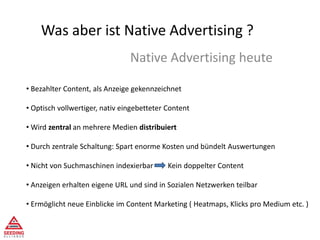 Was aber ist Native Advertising ?
Native Advertising heute
• Bezahlter Content, als Anzeige gekennzeichnet
• Optisch vollwertiger, nativ eingebetteter Content
• Wird zentral an mehrere Medien distribuiert
• Durch zentrale Schaltung: Spart enorme Kosten und bündelt Auswertungen
• Nicht von Suchmaschinen indexierbar Kein doppelter Content
• Anzeigen erhalten eigene URL und sind in Sozialen Netzwerken teilbar
• Ermöglicht neue Einblicke im Content Marketing ( Heatmaps, Klicks pro Medium etc. )
 