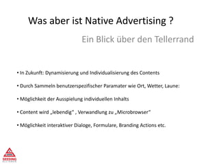 Was aber ist Native Advertising ?
Ein Blick über den Tellerrand
• In Zukunft: Dynamisierung und Individualisierung des Contents
• Durch Sammeln benutzerspezifischer Paramater wie Ort, Wetter, Laune:
• Möglichkeit der Ausspielung individuellen Inhalts
• Content wird „lebendig“ , Verwandlung zu „Microbrowser“
• Möglichkeit interaktiver Dialoge, Formulare, Branding Actions etc.
 