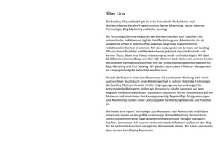 Die Seeding Alliance GmbH gilt als erste Anlaufstelle für Publisher und
Werbetreibende bei allen Fragen rund um Native Advertising, Native Adserver
Technologie, Blog Marketing und Video Seeding.
Als Technologieführer ermöglichen wir Werbetreibenden und Publishern die
automatische, nahtlose und digitale Veröffentlichung von Advertorials, die als
vollwertige Artikel in einem auf die jeweilige Zielgruppe zugeschnittenen
redaktionellen Kontext erscheinen. Mit den leistungsstarken Services der Seeding
Alliance haben Publisher und Werbetreibende jederzeit die volle Kontrolle und
können Texte, Bilder und Videos in das entsprechende Umfeld einfügen. Mit über
12.000 authentischen Blogs und über 160 Millionen Visits bieten wir unseren Kunden
mit unserem Vermarktungsportfolio eine der größten potenziellen Reichweiten für
Blog Marketing und Viral Seeding. Wir glauben daran, dass Influencer Management
als Kampagnenaufgabe betrachtet werden muss.
Anstatt die Nutzer in ihrer User-Experience mit penetranter Werbung oder einen
unerwarteten Bruch durch einen Medienwechsel zu stören, liefert die Technologie
der Seeding Alliance relevante Inhalte zielgruppengenau aus und sorgen für
entscheidende Mehrwerte. Indem wir dynamische Inhalte basierend auf dem
Abgleich mit Nutzerpräferenzen aussteuern, reduzieren wir die Streuverluste auf ein
Minimum und maximieren den Kampagnenerfolg. Regelmäßige Erfolgsmessungen
und Monitorings runden unser Leistungspaket für Werbungtreibende und Publisher
ab.
Wir haben eine eigene Technologie zum Aussteuern von Advertorials und Videos
entwickelt, die wir als der größte unabhängige Native Advertising Vermarkter in
Deutschland mittlerweile sogar anderen Vermarktern und Verlagen zugänglich
machen. Gemeinsam mit unseren reichweitenstarken Partnern wollen wir den Weg
für die technische Evolution am digitalen Werbemarkt ebnen. Wir haben verstanden,
dass Content kein Display Business ist
Über Uns
 