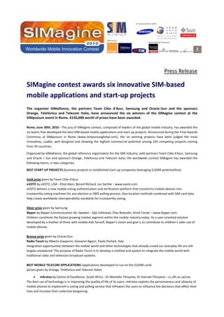 In association with

Sponsors

Associated Partners

Press Release

SIMagine contest awards six innovative SIM-based
mobile applications and start-up projects
The organizer SIMalliance, the partners Team Côte d'Azur, Samsung and Oracle|Sun and the sponsors
Orange, Telefonica and Telecom Italia, have announced the six winners of the SIMagine contest at the
SIMposium event in Rome. €150,000 worth of prizes have been awarded.
Rome, June 30th, 2010 - The jury of SIMagine contest, composed of leaders of the global mobile industry, has awarded the
six teams that developed the best SIM-based mobile applications and start-up projects. Announced during the Final Awards
Ceremony at SIMposium in Rome (www.simposiumglobal.com), the six winning projects have been judged the most
innovative, usable, well designed and showing the highest commercial potential among 103 competing projects coming
from 35 countries.
Organized by SIMalliance, the global reference organization for the SIM Industry, with partners Team Côte d'Azur, Samsung
and Oracle | Sun and sponsors Orange, Telefonica and Telecom Italia, the worldwide contest SIMagine has awarded the
following teams, in two categories:
BEST START-UP PROJECTS (business projects or established start-up companies leveraging (U)SIM potentialities)
Gold prize given by Team Côte d'Azur
eVOTZ by eVOTZ, USA - Elliot Klein, Benoit Richard, Ian Gertler - www.evotz.com
eVOTZ delivers a new mobile voting authentication and verification platform that transforms mobile devices into
trustworthy voting machines for any election or SMS polling process. Geo-location methods combined with SIM card data
help create worldwide interoperability standards for trustworthy voting.
Silver prize given by Samsung
Bipper by Bipper Communication AS, Sweden - Silje Vallestad, Olav Balandin, Arvid Torset – www.bipper.com
Children constitute the fastest growing market segment within the mobile industry today. As a user-oriented solution
developed by a mother of three with mobile-kids herself, Bipper’s vision and goal is to contribute to children’s safer use of
mobile phones.
Bronze prize given by Oracle|Sun
Radio Touch by Alberto Gasparini, Giovanni Agazzi, Paolo Portioli, Italy
Integration opportunities between the mobile world and other technologies that already crowd our everyday life are still
largely unexplored. The purpose of Radio Touch is to develop a method and system to integrate the mobile world with
traditional radio and television broadcast systems.
BEST MOBILE TELECOM APPLICATIONS (applications developed to run on the (U)SIM card)
(prizes given by Orange, Telefonica and Telecom Italia)
• mKratos by Centre of Excellence, South Africa - Dr Mamello Thinyane, Dr Hannah Thinyane – cs.ufh.ac.za/coe
The best use of technology is in improving the quality of life of its users. mKratos exploits the pervasiveness and ubiquity of
mobile phones to implement a voting and polling service that mPowers the users to influence the decisions that affect their
lives and increase their collective bargaining.

 