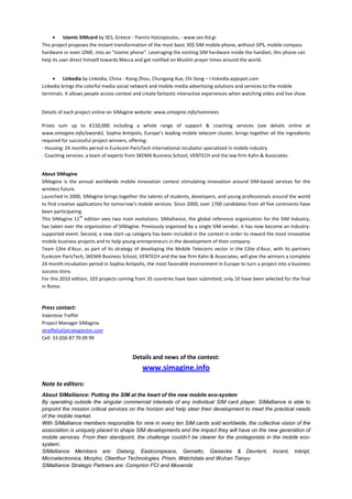• Islamic SIMcard by SES, Greece - Yiannis Hatzopoulos, - www.ses-ltd.gr
This project proposes the instant transformation of the most basic 30$ SIM mobile phone, without GPS, mobile compass
hardware or even J2ME, into an "Islamic phone". Leveraging the existing SIM hardware inside the handset, this phone can
help its user direct himself towards Mecca and get notified on Muslim prayer times around the world.
• Linkedia by Linkedia, China - Xiang Zhou, Chungang Xue, Chi Song – i-linkedia.appspot.com
Linkedia brings the colorful media social network and mobile media advertising solutions and services to the mobile
terminals. It allows people access context and create fantastic interactive experiences when watching video and live show.

Details of each project online on SIMagine website: www.simagine.info/nominees
Prizes sum up to €150,000 including a whole range of support & coaching services (see details online at
www.simagine.info/awards). Sophia Antipolis, Europe’s leading mobile telecom cluster, brings together all the ingredients
required for successful project winners, offering:
- Housing: 24 months period in Eurécom ParisTech international incubator specialized in mobile industry
- Coaching services: a team of experts from SKEMA Business School, VENTECH and the law firm Kahn & Associates

About SIMagine
SIMagine is the annual worldwide mobile innovation contest stimulating innovation around SIM-based services for the
wireless future.
Launched in 2000, SIMagine brings together the talents of students, developers, and young professionals around the world
to find creative applications for tomorrow’s mobile services. Since 2000, over 1700 candidates from all five continents have
been participating.
th
This SIMagine 11 edition sees two main evolutions. SIMalliance, the global reference organization for the SIM Industry,
has taken over the organization of SIMagine. Previously organized by a single SIM vendor, it has now become an Industrysupported event. Second, a new start-up category has been included in the contest in order to reward the most innovative
mobile business projects and to help young entrepreneurs in the development of their company.
Team Côte d'Azur, as part of its strategy of developing the Mobile Telecoms sector in the Côte d'Azur, with its partners
Eurécom ParisTech, SKEMA Business School, VENTECH and the law firm Kahn & Associates, will give the winners a complete
24 month-incubation period in Sophia Antipolis, the most favorable environment in Europe to turn a project into a business
success story.
For this 2010 edition, 103 projects coming from 35 countries have been submitted; only 10 have been selected for the final
in Rome.

Press contact:
Valentine Treffel
Project Manager SIMagine
vtreffel(at)strategiestm.com
Cell: 33 (0)6 87 70 09 99

Details and news of the contest:

www.simagine.info
Note to editors:
About SIMalliance: Putting the SIM at the heart of the new mobile eco-system
By operating outside the singular commercial interests of any individual SIM card player, SIMalliance is able to
pinpoint the mission critical services on the horizon and help steer their development to meet the practical needs
of the mobile market.
With SIMalliance members responsible for nine in every ten SIM cards sold worldwide, the collective vision of the
association is uniquely placed to shape SIM developments and the impact they will have on the new generation of
mobile services. From their standpoint, the challenge couldn’t be clearer for the protagonists in the mobile ecosystem.
SIMalliance Members are: Datang, Eastcompeace, Gemalto, Giesecke & Devrient, Incard, Inkript,
Microelectronica, Morpho, Oberthur Technologies, Prism, Watchdata and Wuhan Tianyu
SIMalliance Strategic Partners are: Comprion FCI and Movenda

 