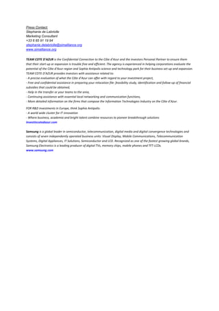 Press Contact:
Stephanie de Labriolle
Marketing Consultant
+33 6 85 91 19 94
stephanie.delabriolle@simalliance.org
www.simalliance.org
TEAM COTE D'AZUR is the Confidential Connection to the Côte d’Azur and the investors Personal Partner to ensure them
that their start-up or expansion is trouble free and efficient. The agency is experienced in helping corporations evaluate the
potential of the Côte d’Azur region and Sophia Antipolis science and technology park for their business set-up and expansion.
TEAM COTE D’AZUR provides investors with assistance related to:
- A precise evaluation of what the Côte d’Azur can offer with regard to your investment project,
- Free and confidential assistance in preparing your relocation file: feasibility study, identification and follow-up of financial
subsidies that could be obtained,
- Help in the transfer or your teams to the area,
- Continuing assistance with essential local networking and communication functions,
- More detailed information on the firms that compose the Information Technologies Industry on the Côte d’Azur.
FOR R&D investments in Europe, think Sophia Antipolis:
- A world wide cluster for IT innovation
- Where business, academia and bright talent combine resources to pioneer breakthrough solutions
investincotedazur.com
Samsung is a global leader in semiconductor, telecommunication, digital media and digital convergence technologies and
consists of seven independently operated business units: Visual Display, Mobile Communications, Telecommunication
Systems, Digital Appliances, IT Solutions, Semiconductor and LCD. Recognized as one of the fastest growing global brands,
Samsung Electronics is a leading producer of digital TVs, memory chips, mobile phones and TFT-LCDs.
www.samsung.com

 