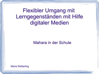 Flexibler Umgang mit
Lerngegenständen mit Hilfe
digitaler Medien
Mahara in der Schule
Maria Wetterling
 
