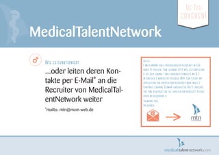 Wie es funktioniert
...oder leiten deren Kon-
takte per E-Mail* an die
Recruiter von MedicalTal-
entNetwork weiter
*mailto: mtn@mcm-web.de
MedicalTalentNetwork
Be Dis-
covered!
Hello,
I am planning for a Neurosurgery residency in Ger-
many. At present I am learning A2 & will be completing
it by July ending. I will probably complete my B 2
in another 3 months by October 2014. Can I start my
application for hospitation/residency now, while I
continue learning German language so that I can save
the time required for the. application process? Please
guide me regarding it
Thanking you,
Dr.Gandhi.
>
 