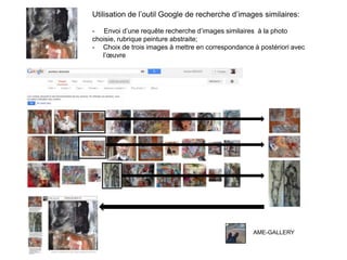 AME-GALLERY
Utilisation de l’outil Google de recherche d’images similaires:
- Envoi d’une requête recherche d’images similaires à la photo
choisie, rubrique peinture abstraite;
- Choix de trois images à mettre en correspondance à postériori avec
l’œuvre
 